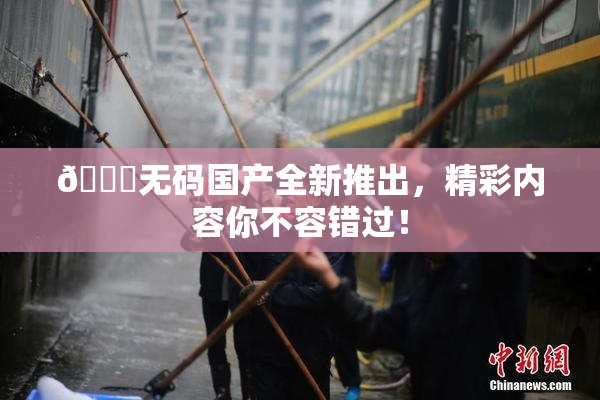 🔞无码国产全新推出，精彩内容你不容错过！