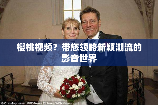 樱桃视频？带您领略新颖潮流的影音世界