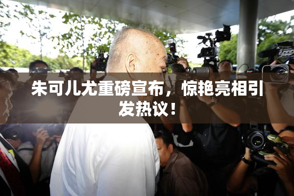 朱可儿尤重磅宣布，惊艳亮相引发热议！