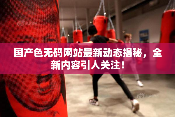 国产色无码网站最新动态揭秘，全新内容引人关注！