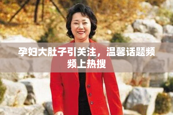 孕妇大肚子引关注，温馨话题频频上热搜
