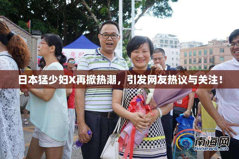 日本猛少妇X再掀热潮，引发网友热议与关注！