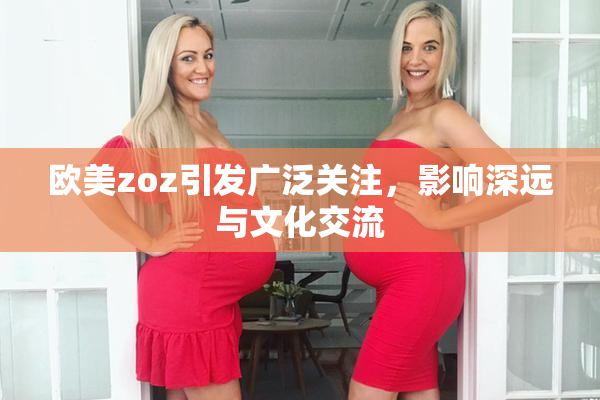 欧美zoz引发广泛关注，影响深远与文化交流