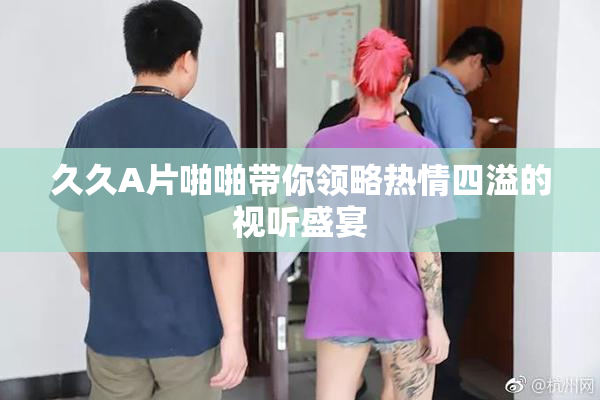 久久A片啪啪带你领略热情四溢的视听盛宴