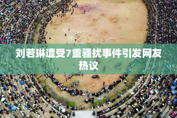 刘若琳遭受7重骚扰事件引发网友热议