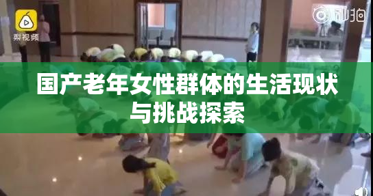 国产老年女性群体的生活现状与挑战探索