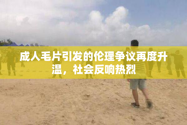 成人毛片引发的伦理争议再度升温，社会反响热烈