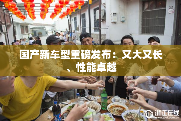 国产新车型重磅发布：又大又长、性能卓越