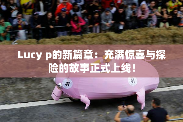 Lucy p的新篇章：充满惊喜与探险的故事正式上线！