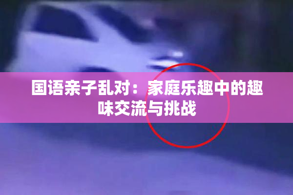 国语亲子乱对：家庭乐趣中的趣味交流与挑战