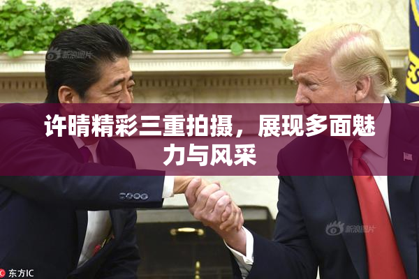 许晴精彩三重拍摄，展现多面魅力与风采