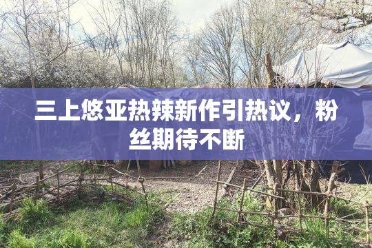 三上悠亚热辣新作引热议，粉丝期待不断