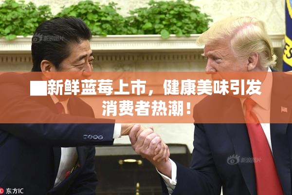 ▇新鲜蓝莓上市，健康美味引发消费者热潮！