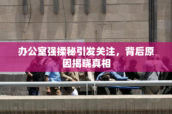 办公室强揉秘引发关注，背后原因揭晓真相