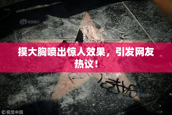 摸大胸喷出惊人效果，引发网友热议！