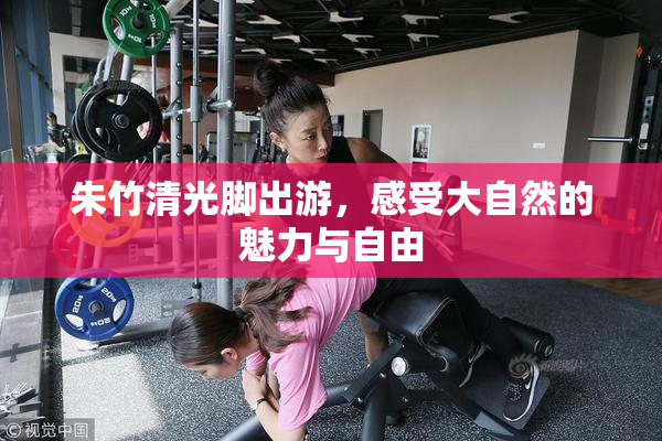 朱竹清光脚出游，感受大自然的魅力与自由