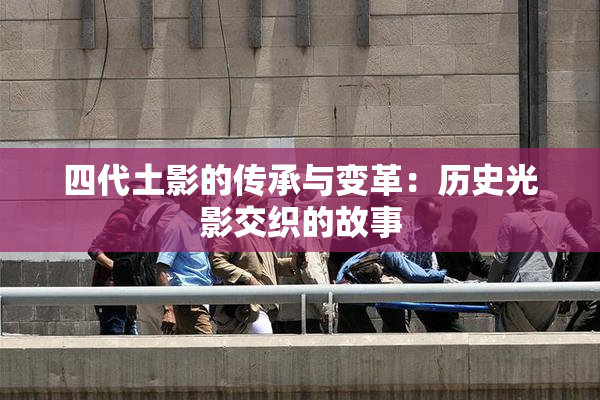 四代土影的传承与变革：历史光影交织的故事
