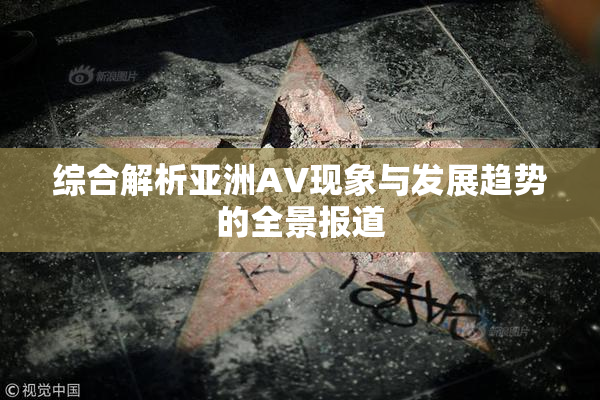 综合解析亚洲AV现象与发展趋势的全景报道