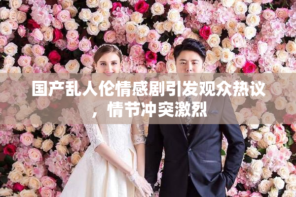国产乱人伦情感剧引发观众热议，情节冲突激烈