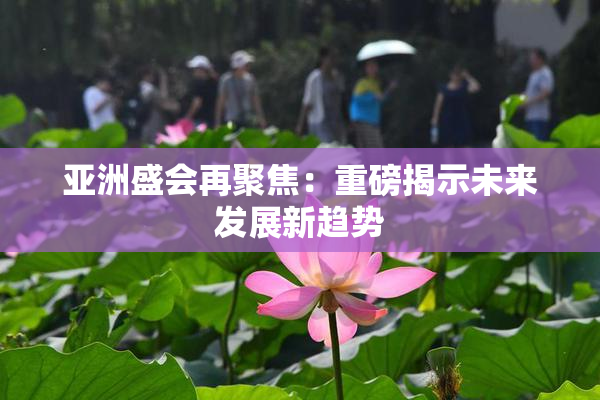 亚洲盛会再聚焦：重磅揭示未来发展新趋势