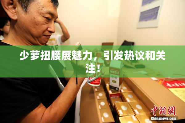 少萝扭腰展魅力，引发热议和关注！