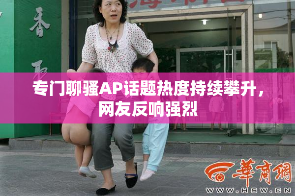 专门聊骚AP话题热度持续攀升，网友反响强烈