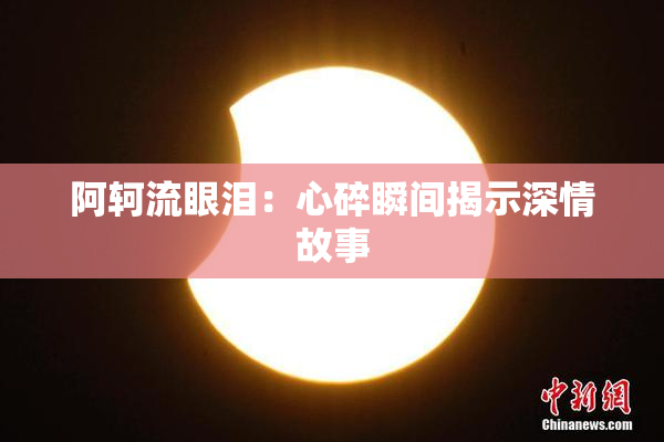 阿轲流眼泪：心碎瞬间揭示深情故事