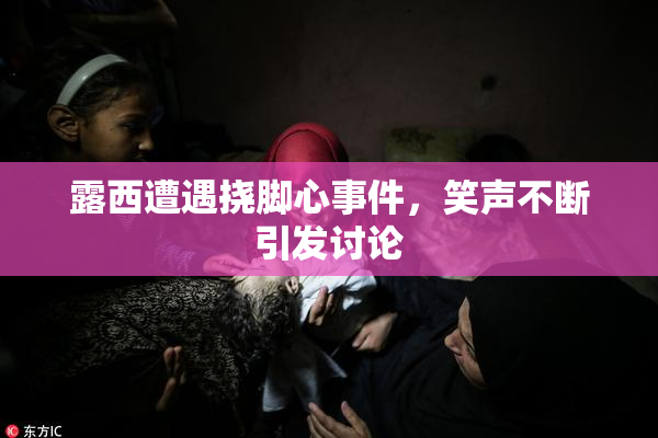 露西遭遇挠脚心事件，笑声不断引发讨论