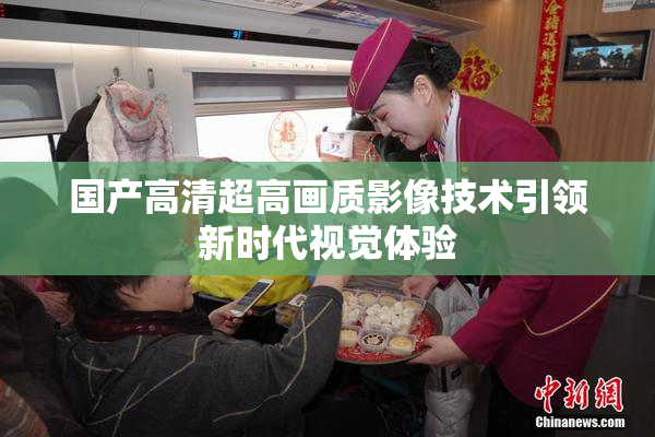国产高清超高画质影像技术引领新时代视觉体验