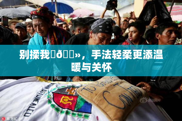 别揉我‌🐻，手法轻柔更添温暖与关怀