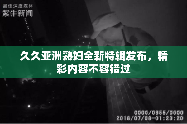 久久亚洲熟妇全新特辑发布，精彩内容不容错过