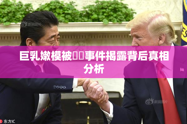 巨乳嫩模被❌‌事件揭露背后真相分析