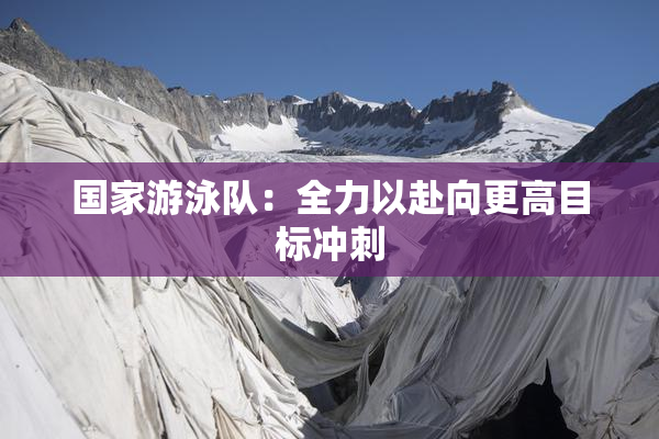 国家游泳队：全力以赴向更高目标冲刺