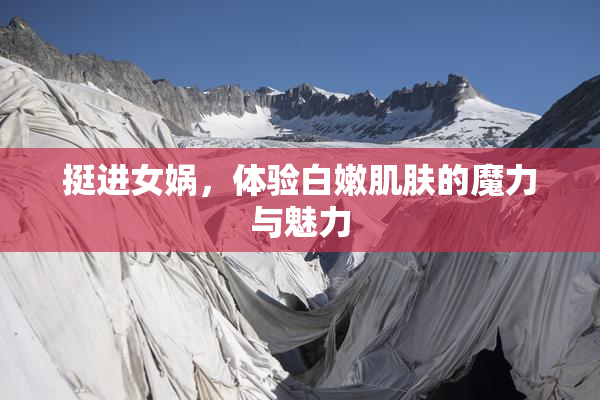 挺进女娲，体验白嫩肌肤的魔力与魅力
