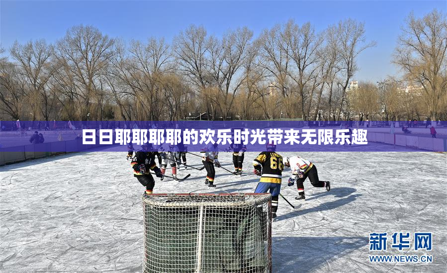 日日耶耶耶耶的欢乐时光带来无限乐趣