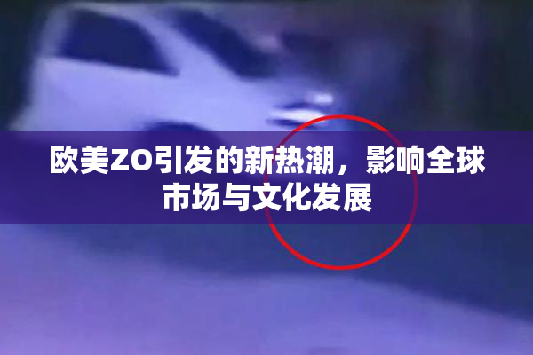 欧美ZO引发的新热潮，影响全球市场与文化发展