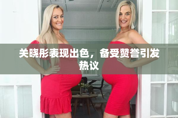 关晓彤表现出色，备受赞誉引发热议