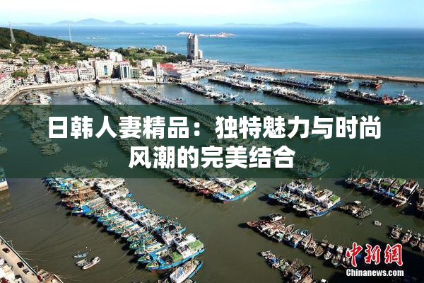日韩人妻精品：独特魅力与时尚风潮的完美结合