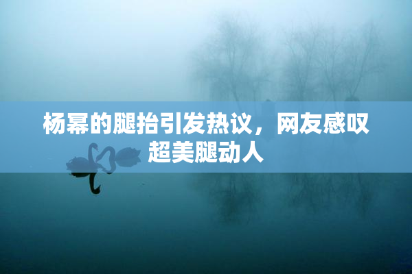 杨幂的腿抬引发热议，网友感叹超美腿动人