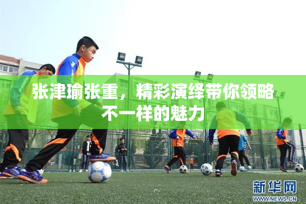 张津瑜张重，精彩演绎带你领略不一样的魅力