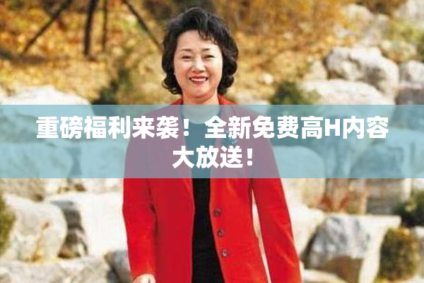 重磅福利来袭！全新免费高H内容大放送！