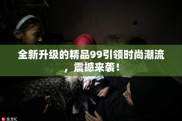 全新升级的精品99引领时尚潮流，震撼来袭！