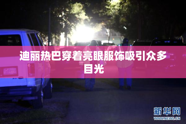 迪丽热巴穿着亮眼服饰吸引众多目光