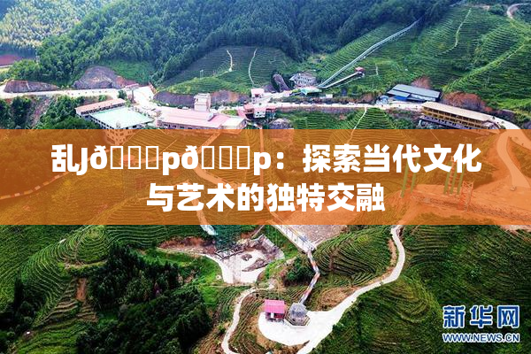 乱J🈚p🈚p：探索当代文化与艺术的独特交融