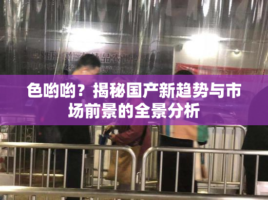 色哟哟？揭秘国产新趋势与市场前景的全景分析