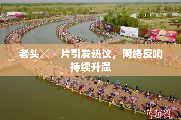 老头╳╳片引发热议，网络反响持续升温