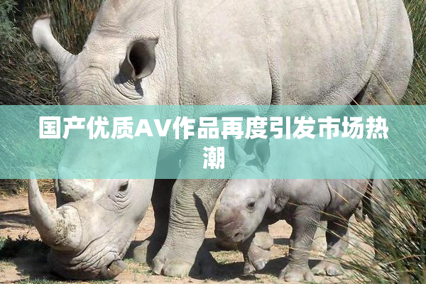 国产优质AV作品再度引发市场热潮