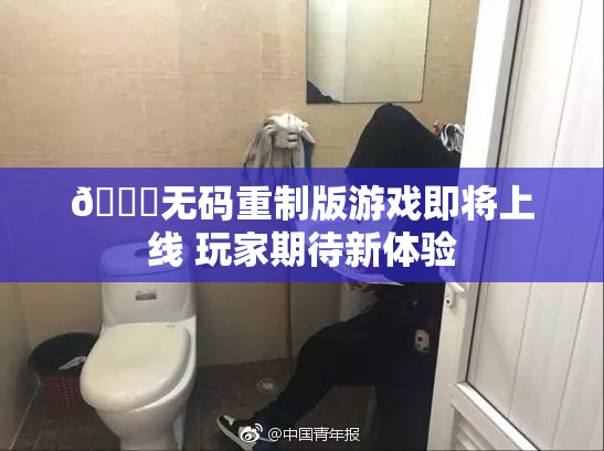 🔞无码重制版游戏即将上线 玩家期待新体验