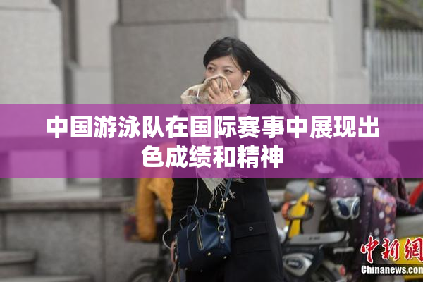 中国游泳队在国际赛事中展现出色成绩和精神