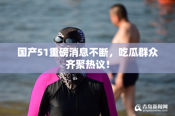 国产51重磅消息不断，吃瓜群众齐聚热议！